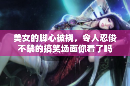 美女的脚心被挠，令人忍俊不禁的搞笑场面你看了吗