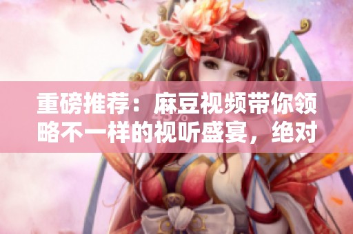 重磅推荐：麻豆视频带你领略不一样的视听盛宴，绝对不容错过的精彩内容
