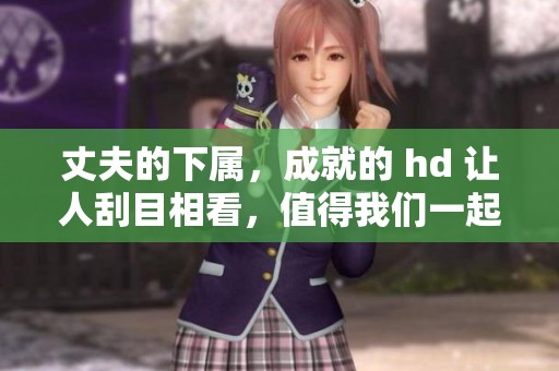 丈夫的下属，成就的 hd 让人刮目相看，值得我们一起探讨与分析