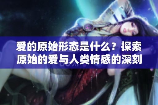 爱的原始形态是什么？探索原始的爱与人类情感的深刻联系。
