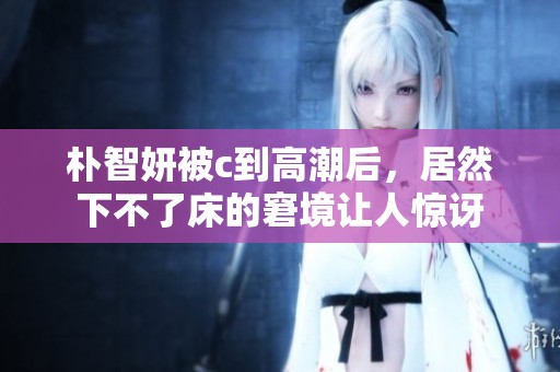朴智妍被c到高潮后，居然下不了床的窘境让人惊讶