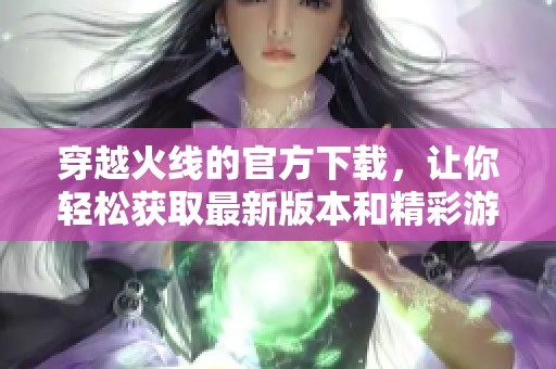 穿越火线的官方下载，让你轻松获取最新版本和精彩游戏体验