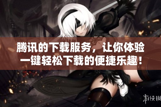 腾讯的下载服务，让你体验一键轻松下载的便捷乐趣！