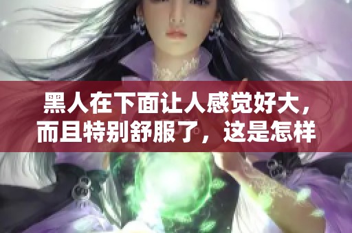 黑人在下面让人感觉好大，而且特别舒服了，这是怎样的体验呢