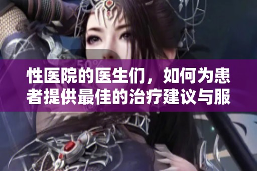 性医院的医生们，如何为患者提供最佳的治疗建议与服务？