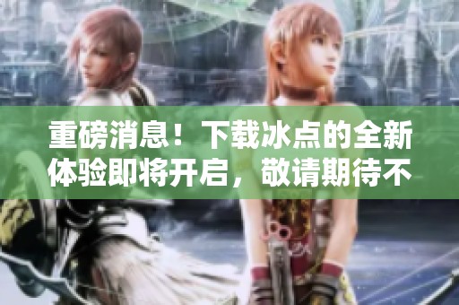 重磅消息！下载冰点的全新体验即将开启，敬请期待不容错过！