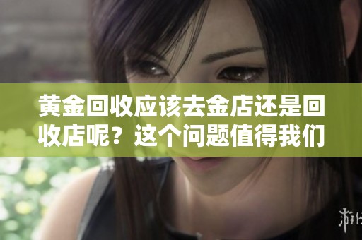 黄金回收应该去金店还是回收店呢？这个问题值得我们认真探讨一下。