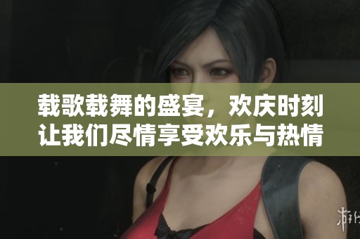 载歌载舞的盛宴，欢庆时刻让我们尽情享受欢乐与热情