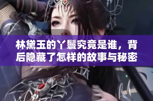 林黛玉的丫鬟究竟是谁，背后隐藏了怎样的故事与秘密呢