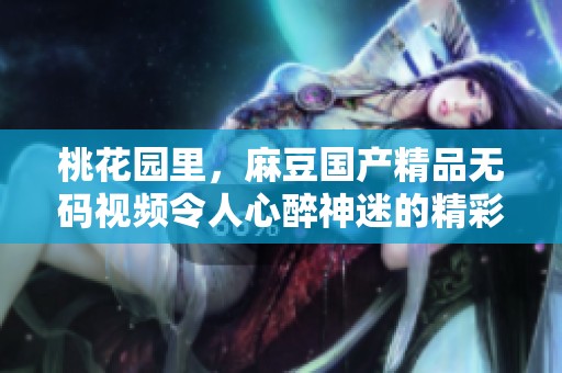 桃花园里，麻豆******视频令人心醉神迷的精彩内容尽在其中！