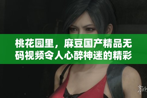 桃花园里，麻豆******视频令人心醉神迷的精彩内容尽在其中！