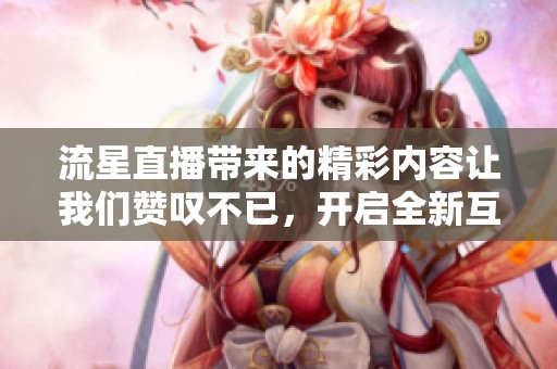 流星直播带来的精彩内容让我们赞叹不已，开启全新互动体验。