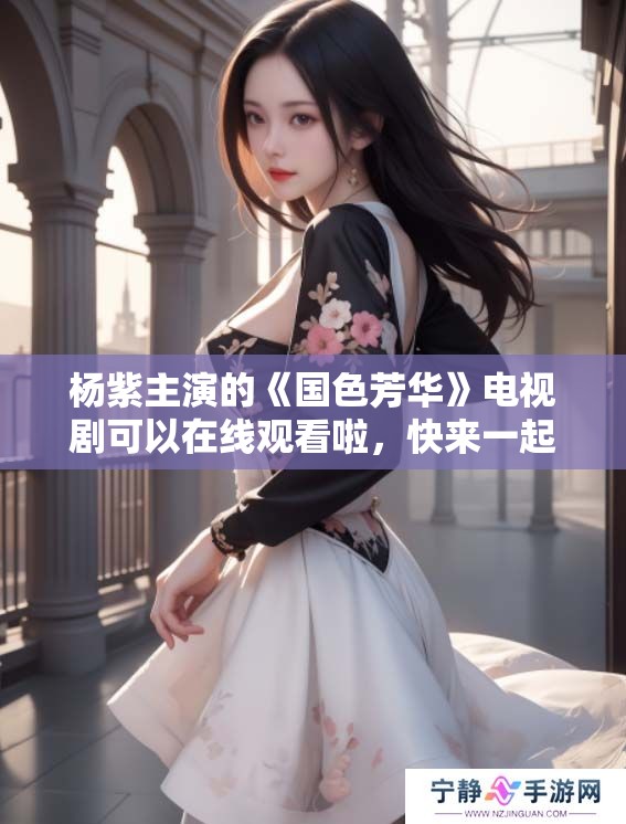 杨紫主演的《国色芳华》电视剧可以在线观看啦，快来一起体验精彩剧情！