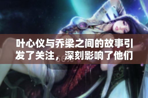 叶心仪与乔梁之间的故事引发了关注，深刻影响了他们的命运与情感发展