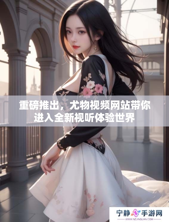 重磅推出，尤物视频网站带你进入全新视听体验世界