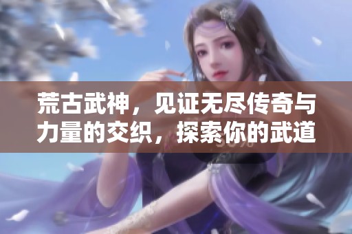 荒古武神，见证无尽传奇与力量的交织，探索你的武道巅峰之路