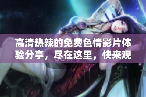 高清热辣的免费**影片体验分享，尽在这里，快来观看这些精彩内容吧！