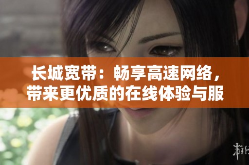 长城宽带：畅享高速网络，带来更优质的在线体验与服务