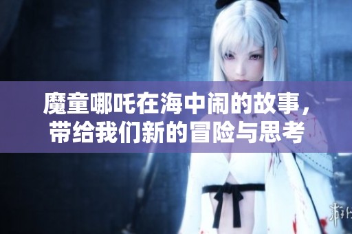 魔童哪吒在海中闹的故事，带给我们新的冒险与思考