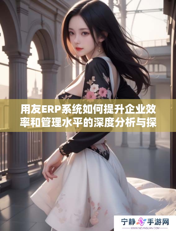 用友ERP系统如何提升企业效率和管理水平的深度分析与探讨