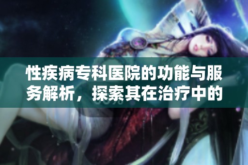 性疾病专科医院的功能与服务解析，探索其在治疗中的重要作用