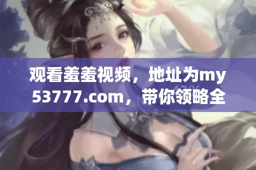 观看羞羞视频，地址为my53777.com，带你领略全新体验！
