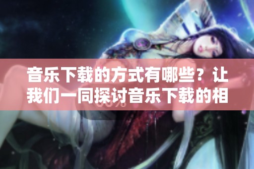 音乐下载的方式有哪些？让我们一同探讨音乐下载的相关内容与技巧。