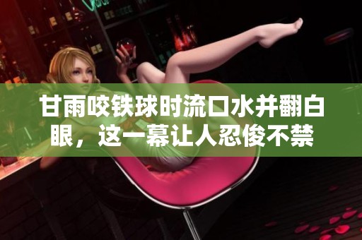 甘雨咬铁球时流口水并翻白眼，这一幕让人忍俊不禁