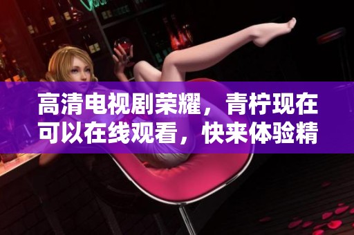 高清电视剧荣耀，青柠现在可以在线观看，快来体验精彩剧情！
