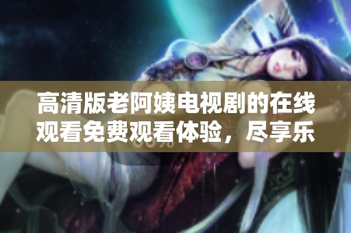 高清版老阿姨电视剧的在线观看免费观看体验，尽享乐趣与精彩内容