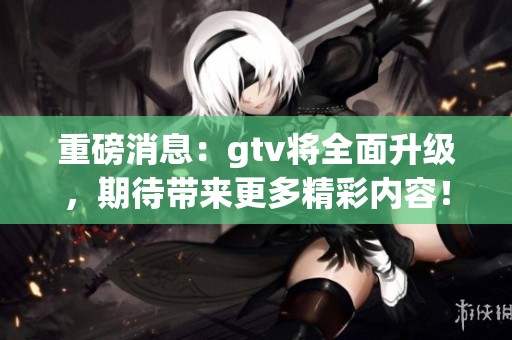 重磅消息：gtv将全面升级，期待带来更多精彩内容！