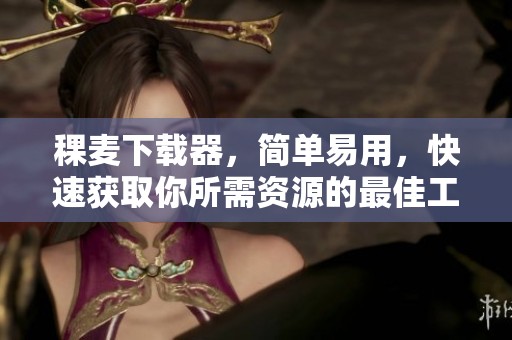 稞麦下载器，简单易用，快速获取你所需资源的最佳工具！