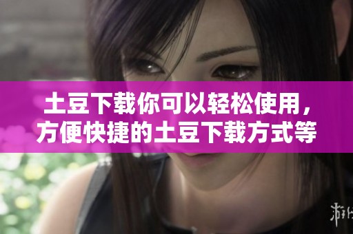 土豆下载你可以轻松使用，方便快捷的土豆下载方式等你来体验