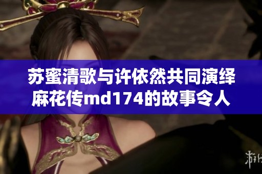 苏蜜清歌与许依然共同演绎麻花传md174的故事令人期待
