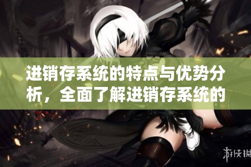 进销存系统的特点与优势分析，全面了解进销存系统的作用和应用