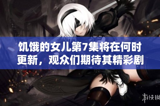 饥饿的女儿第7集将在何时更新，观众们期待其精彩剧情和更多信息吗