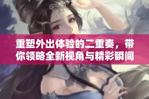 重塑外出体验的二重奏，带你领略全新视角与精彩瞬间