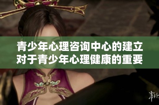 青少年心理咨询中心的建立对于青少年心理健康的重要性不容忽视