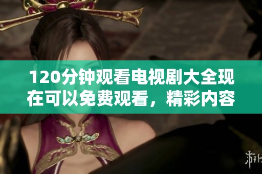 120分钟观看电视剧大全现在可以免费观看，精彩内容让你畅享不停！