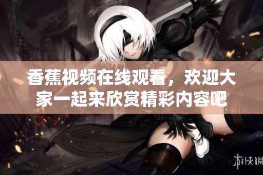 香蕉视频在线观看，欢迎大家一起来欣赏精彩内容吧
