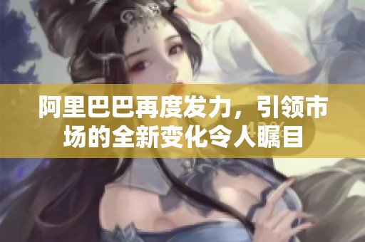 阿里巴巴再度发力，引领市场的全新变化令人瞩目