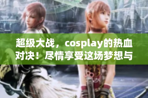 超级大战，cosplay的热血对决！尽情享受这场梦想与现实交织的盛宴