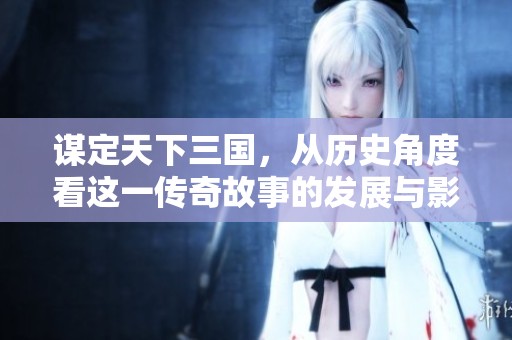 谋定天下三国，从历史角度看这一传奇故事的发展与影响