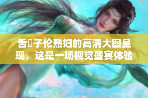 舌乚子伦**的高清大图呈现，这是一场视觉盛宴体验αv的魅力