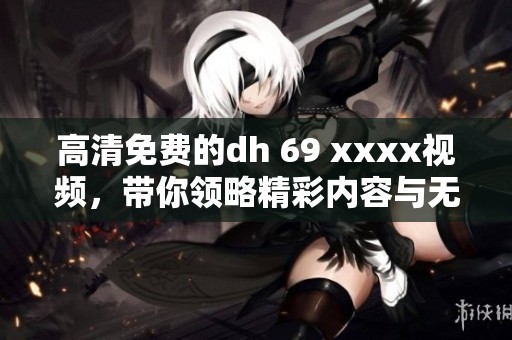 高清免费的dh 69 xxxx视频，带你领略精彩内容与无限乐趣