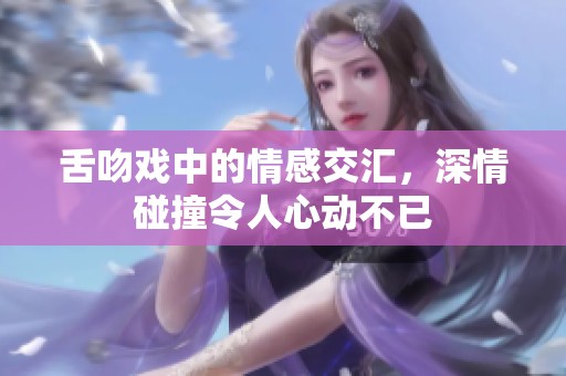 舌吻戏中的情感交汇，深情碰撞令人心动不已