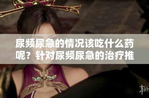 尿频尿急的情况该吃什么药呢？针对尿频尿急的治疗推荐用药。