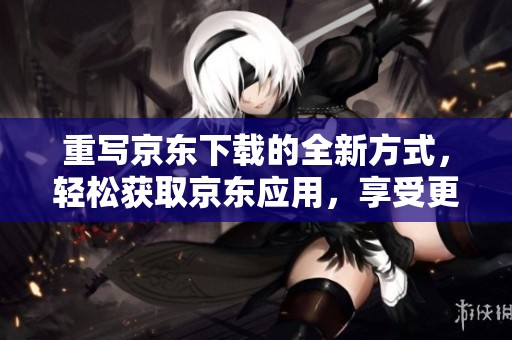 重写京东下载的全新方式，轻松获取京东应用，享受更便捷的购物体验。