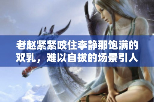 老赵紧紧咬住李静那饱满的双乳，难以自拔的场景引人注目