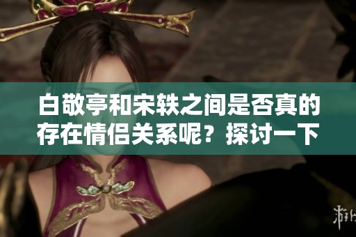 白敬亭和宋轶之间是否真的存在情侣关系呢？探讨一下他们的真实情况吧。